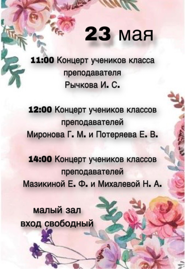 23 мая в нашей школе пройдут концерты: 11:00 Концерт учеников класса преподавателя Рычкова И. С.  12:00 Концерт учеников классов преподавателей Миронова Г. М. и Потеряева Е. В.  14:00 Концерт учеников классов преподавателей Мазикиной Е. Ф. и Михалевой Н. А. 